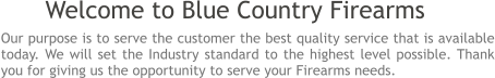 Our purpose is to serve the customer the best quality service that is available today. We will set the Industry standard to the highest level possible. Thank you for giving us the opportunity to serve your Firearms needs.  Welcome to Blue Country Firearms